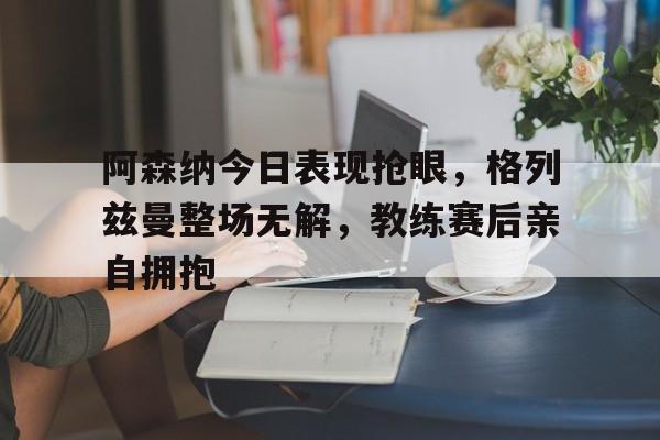 随机阿森纳今日表现抢眼，格列兹曼整场无解，教练赛后亲自拥抱